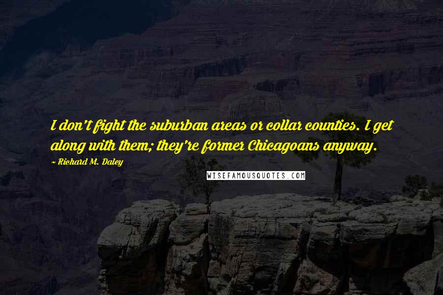 Richard M. Daley Quotes: I don't fight the suburban areas or collar counties. I get along with them; they're former Chicagoans anyway.