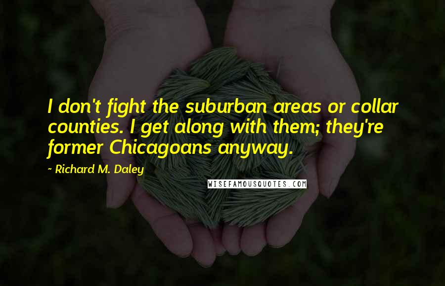 Richard M. Daley Quotes: I don't fight the suburban areas or collar counties. I get along with them; they're former Chicagoans anyway.