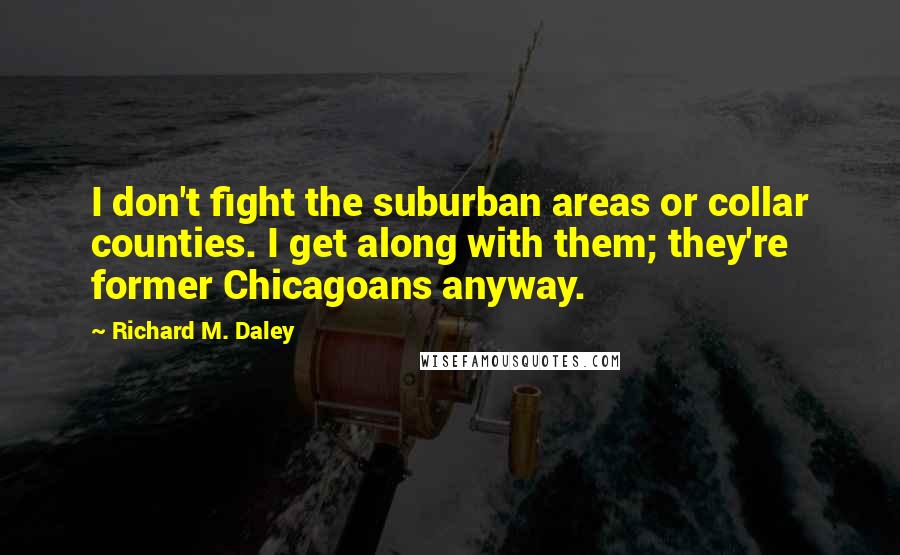 Richard M. Daley Quotes: I don't fight the suburban areas or collar counties. I get along with them; they're former Chicagoans anyway.