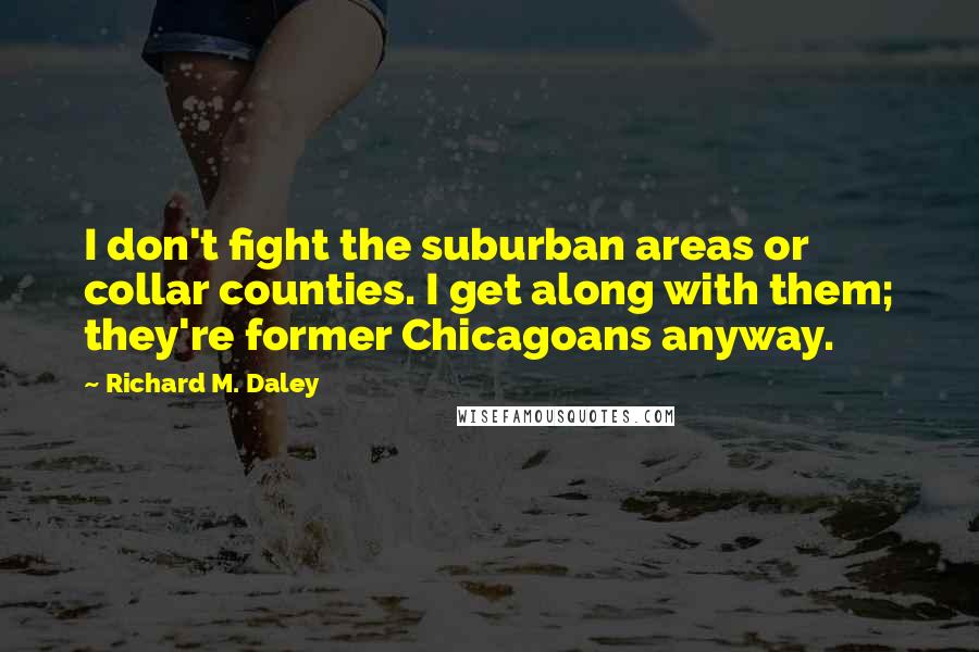 Richard M. Daley Quotes: I don't fight the suburban areas or collar counties. I get along with them; they're former Chicagoans anyway.