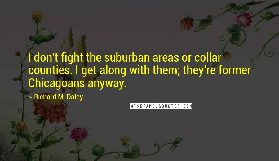 Richard M. Daley Quotes: I don't fight the suburban areas or collar counties. I get along with them; they're former Chicagoans anyway.