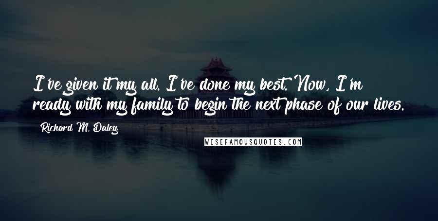Richard M. Daley Quotes: I've given it my all. I've done my best. Now, I'm ready with my family to begin the next phase of our lives.