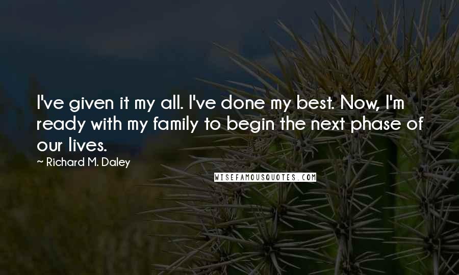 Richard M. Daley Quotes: I've given it my all. I've done my best. Now, I'm ready with my family to begin the next phase of our lives.