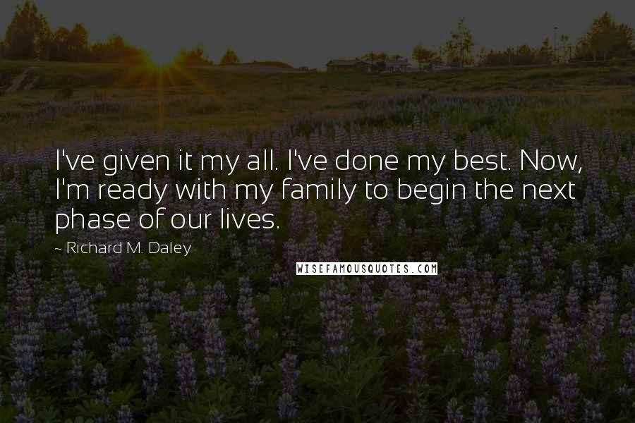 Richard M. Daley Quotes: I've given it my all. I've done my best. Now, I'm ready with my family to begin the next phase of our lives.