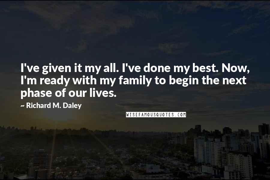 Richard M. Daley Quotes: I've given it my all. I've done my best. Now, I'm ready with my family to begin the next phase of our lives.