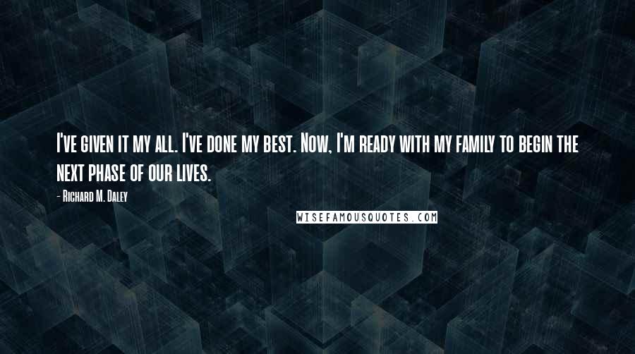 Richard M. Daley Quotes: I've given it my all. I've done my best. Now, I'm ready with my family to begin the next phase of our lives.