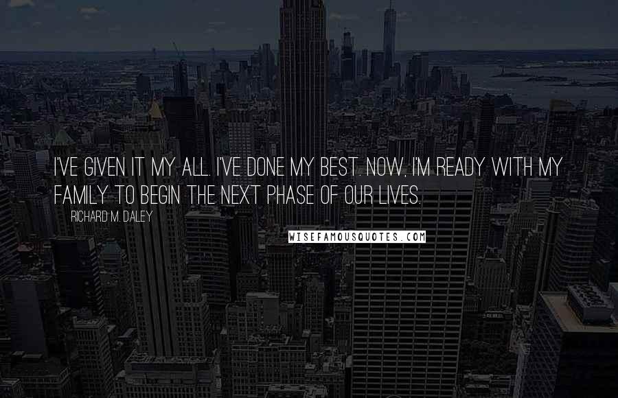 Richard M. Daley Quotes: I've given it my all. I've done my best. Now, I'm ready with my family to begin the next phase of our lives.