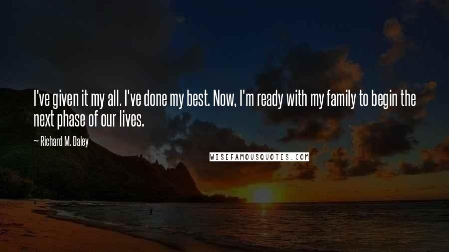 Richard M. Daley Quotes: I've given it my all. I've done my best. Now, I'm ready with my family to begin the next phase of our lives.