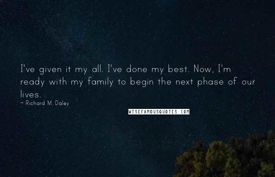 Richard M. Daley Quotes: I've given it my all. I've done my best. Now, I'm ready with my family to begin the next phase of our lives.