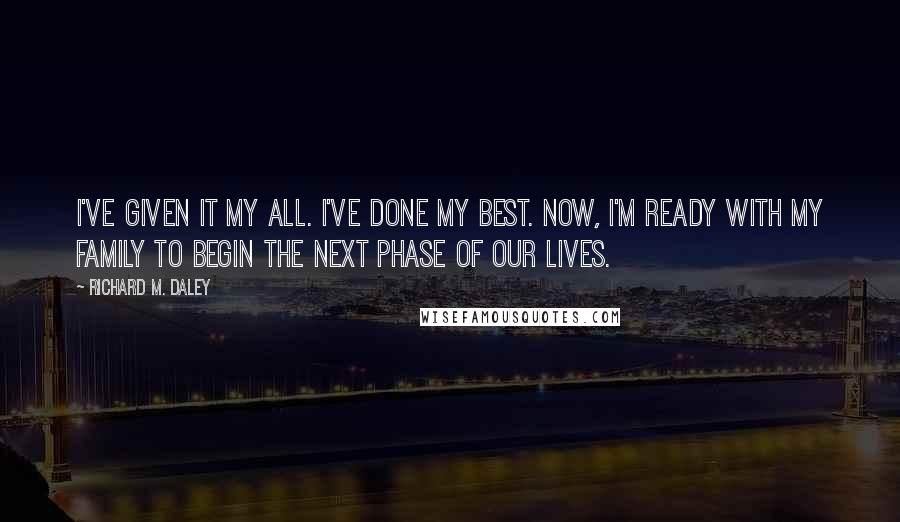 Richard M. Daley Quotes: I've given it my all. I've done my best. Now, I'm ready with my family to begin the next phase of our lives.