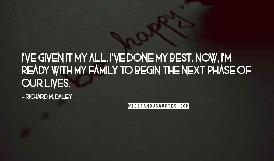 Richard M. Daley Quotes: I've given it my all. I've done my best. Now, I'm ready with my family to begin the next phase of our lives.