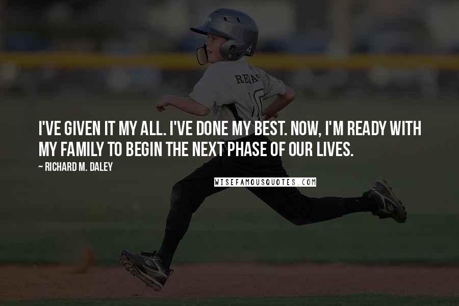 Richard M. Daley Quotes: I've given it my all. I've done my best. Now, I'm ready with my family to begin the next phase of our lives.