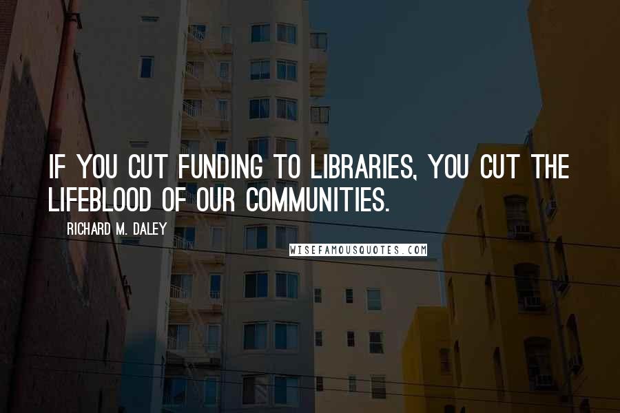 Richard M. Daley Quotes: If you cut funding to libraries, you cut the lifeblood of our communities.