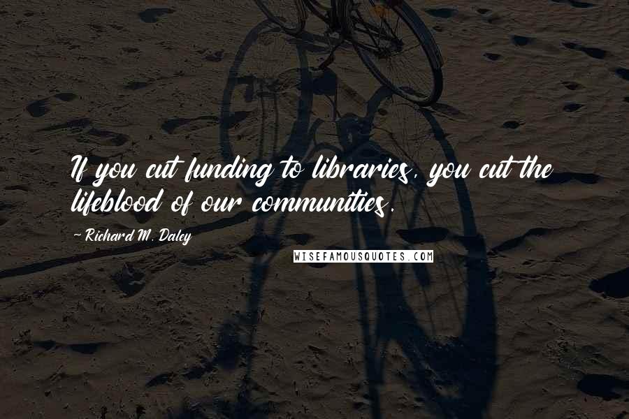 Richard M. Daley Quotes: If you cut funding to libraries, you cut the lifeblood of our communities.
