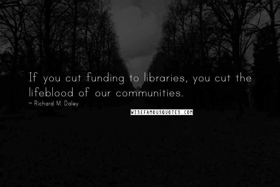 Richard M. Daley Quotes: If you cut funding to libraries, you cut the lifeblood of our communities.