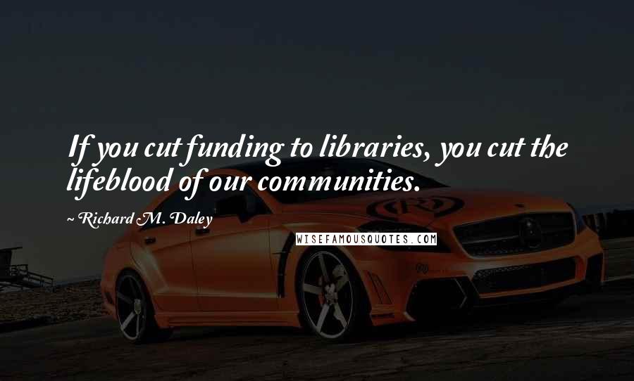 Richard M. Daley Quotes: If you cut funding to libraries, you cut the lifeblood of our communities.