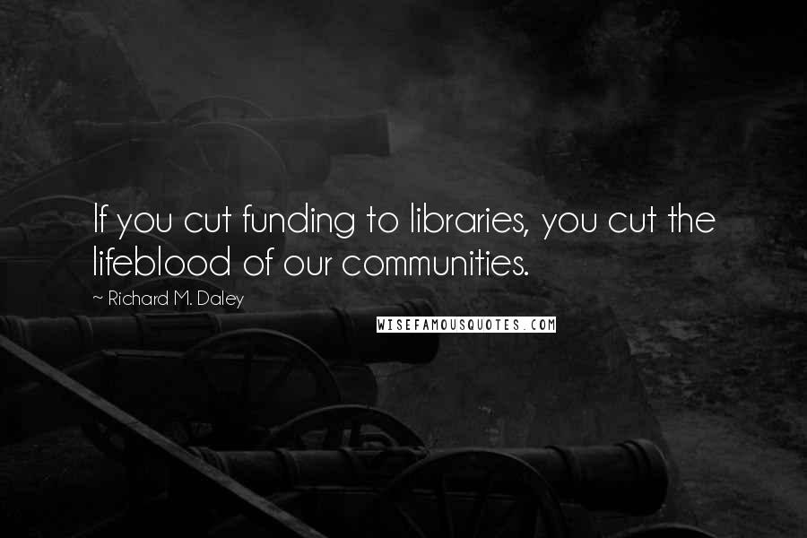 Richard M. Daley Quotes: If you cut funding to libraries, you cut the lifeblood of our communities.