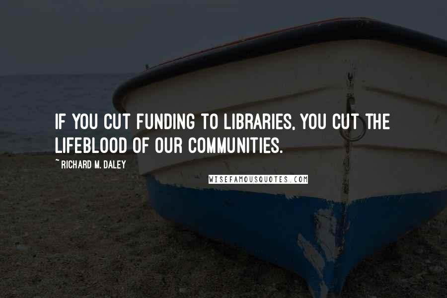 Richard M. Daley Quotes: If you cut funding to libraries, you cut the lifeblood of our communities.