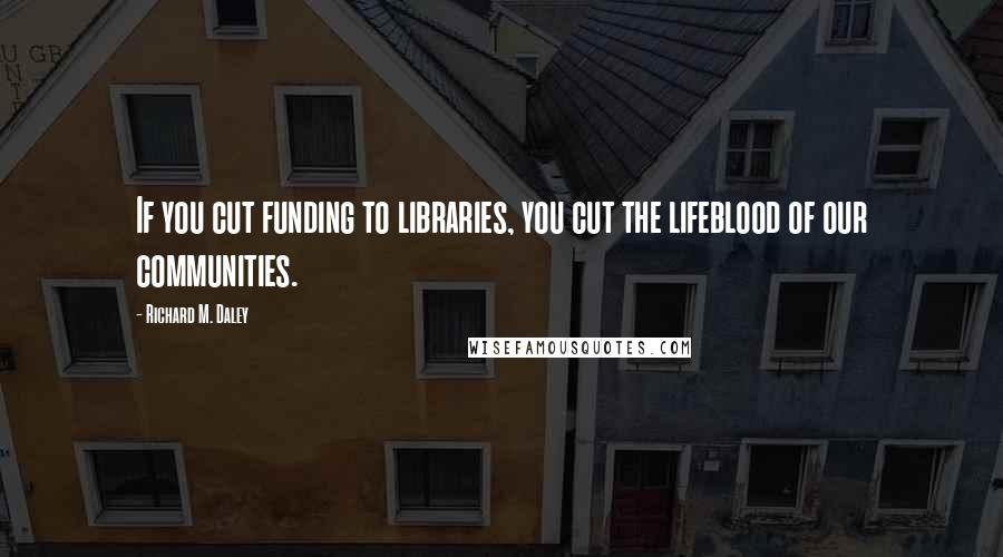 Richard M. Daley Quotes: If you cut funding to libraries, you cut the lifeblood of our communities.