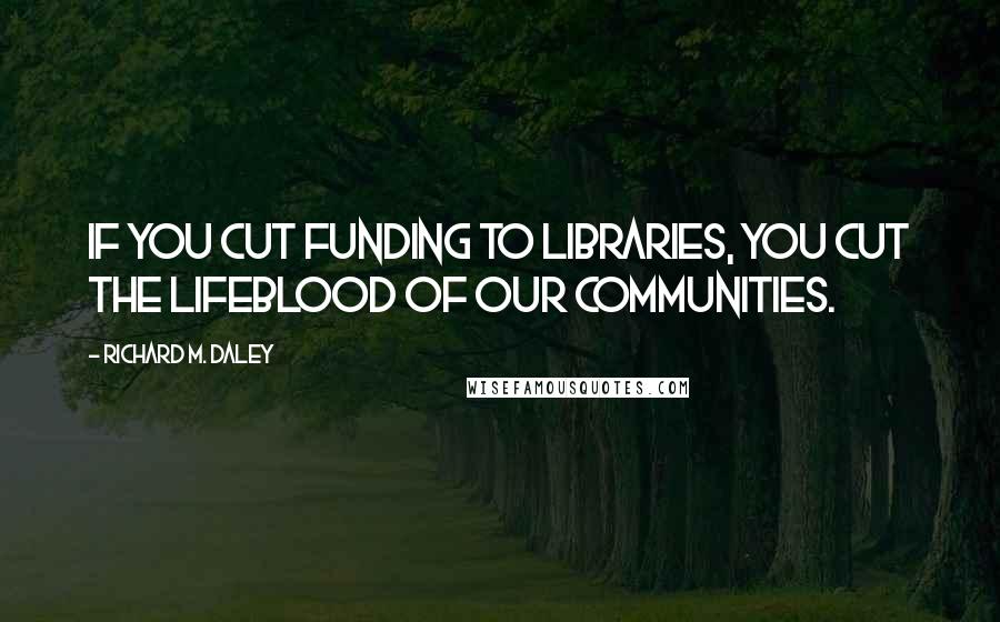 Richard M. Daley Quotes: If you cut funding to libraries, you cut the lifeblood of our communities.