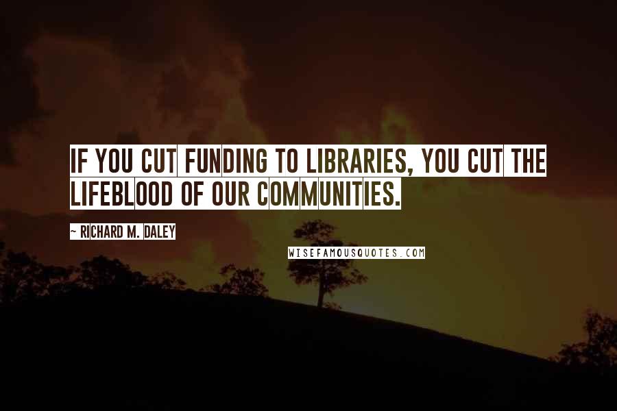 Richard M. Daley Quotes: If you cut funding to libraries, you cut the lifeblood of our communities.