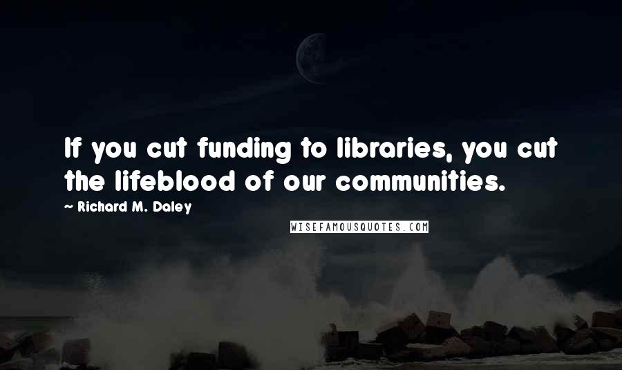 Richard M. Daley Quotes: If you cut funding to libraries, you cut the lifeblood of our communities.