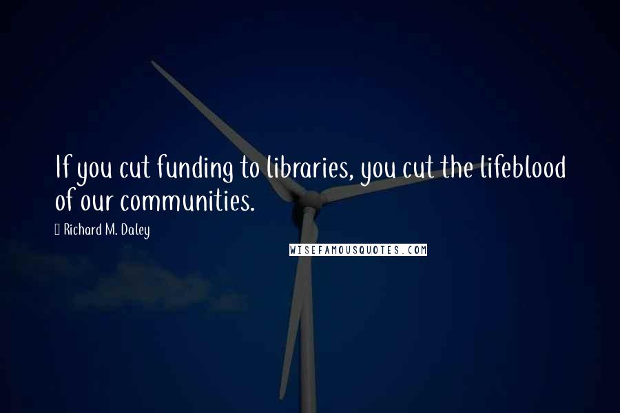 Richard M. Daley Quotes: If you cut funding to libraries, you cut the lifeblood of our communities.