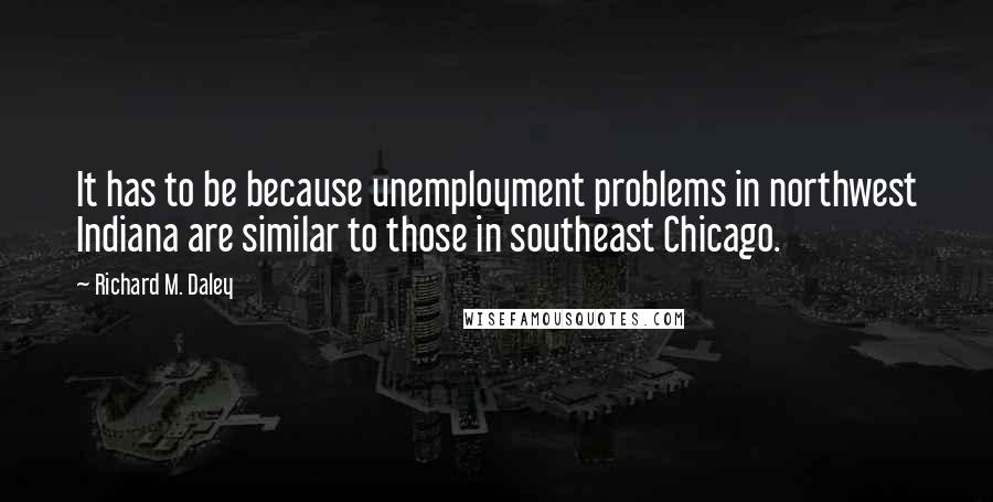 Richard M. Daley Quotes: It has to be because unemployment problems in northwest Indiana are similar to those in southeast Chicago.