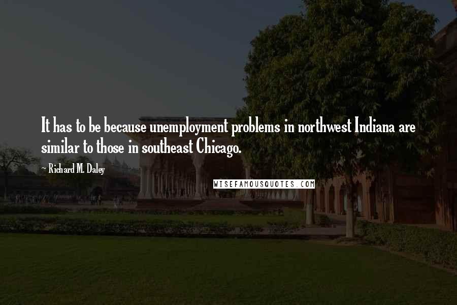 Richard M. Daley Quotes: It has to be because unemployment problems in northwest Indiana are similar to those in southeast Chicago.