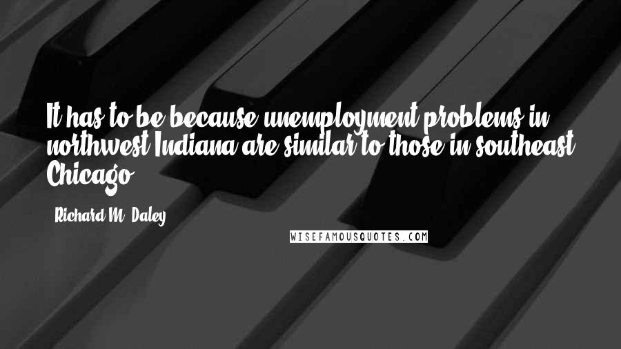 Richard M. Daley Quotes: It has to be because unemployment problems in northwest Indiana are similar to those in southeast Chicago.