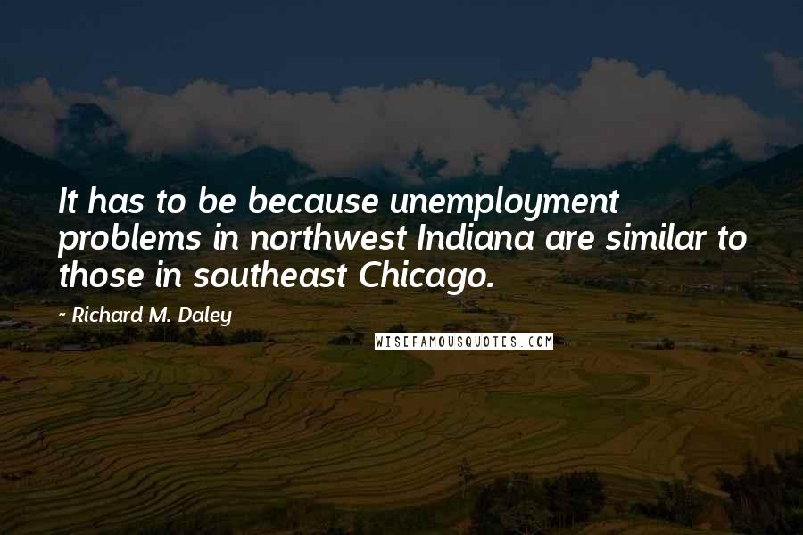 Richard M. Daley Quotes: It has to be because unemployment problems in northwest Indiana are similar to those in southeast Chicago.