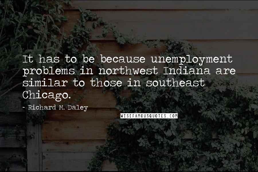 Richard M. Daley Quotes: It has to be because unemployment problems in northwest Indiana are similar to those in southeast Chicago.