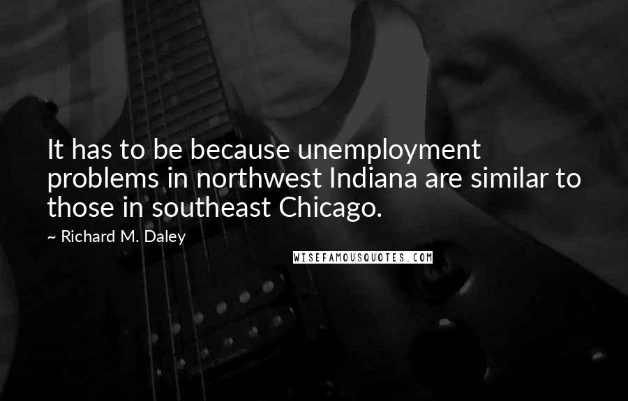 Richard M. Daley Quotes: It has to be because unemployment problems in northwest Indiana are similar to those in southeast Chicago.