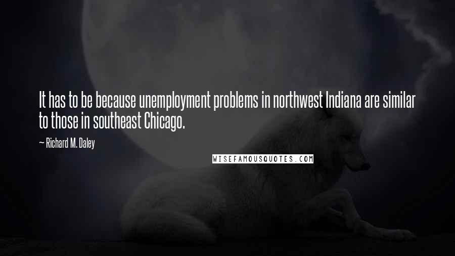 Richard M. Daley Quotes: It has to be because unemployment problems in northwest Indiana are similar to those in southeast Chicago.