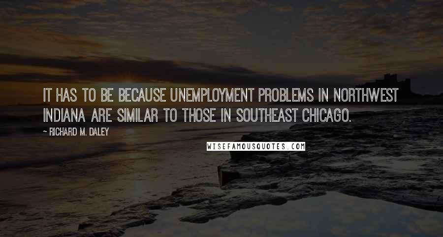 Richard M. Daley Quotes: It has to be because unemployment problems in northwest Indiana are similar to those in southeast Chicago.