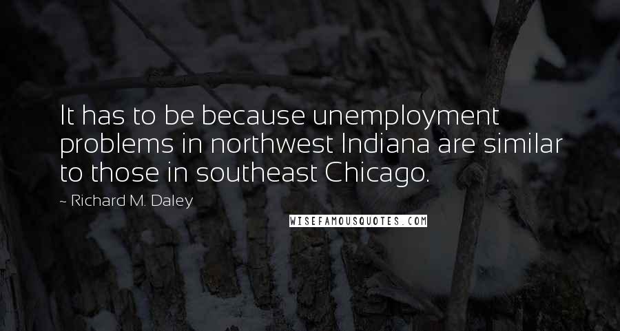 Richard M. Daley Quotes: It has to be because unemployment problems in northwest Indiana are similar to those in southeast Chicago.