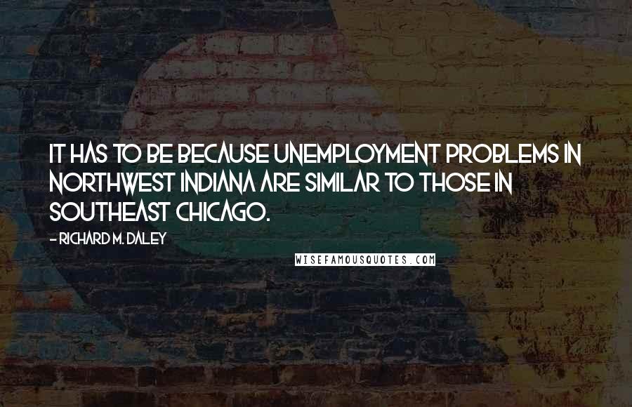 Richard M. Daley Quotes: It has to be because unemployment problems in northwest Indiana are similar to those in southeast Chicago.