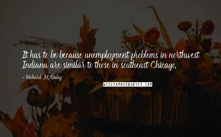 Richard M. Daley Quotes: It has to be because unemployment problems in northwest Indiana are similar to those in southeast Chicago.