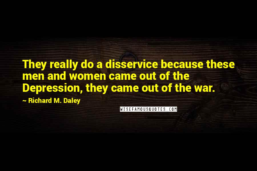 Richard M. Daley Quotes: They really do a disservice because these men and women came out of the Depression, they came out of the war.