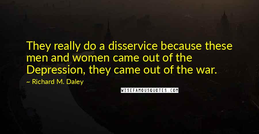 Richard M. Daley Quotes: They really do a disservice because these men and women came out of the Depression, they came out of the war.