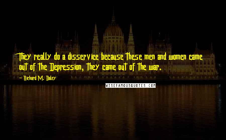 Richard M. Daley Quotes: They really do a disservice because these men and women came out of the Depression, they came out of the war.