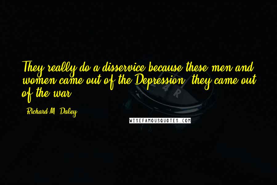 Richard M. Daley Quotes: They really do a disservice because these men and women came out of the Depression, they came out of the war.