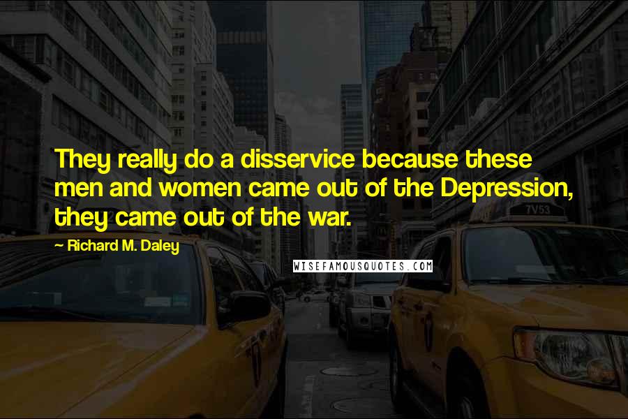 Richard M. Daley Quotes: They really do a disservice because these men and women came out of the Depression, they came out of the war.