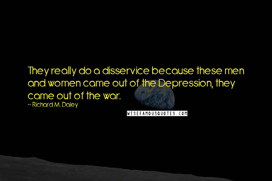 Richard M. Daley Quotes: They really do a disservice because these men and women came out of the Depression, they came out of the war.