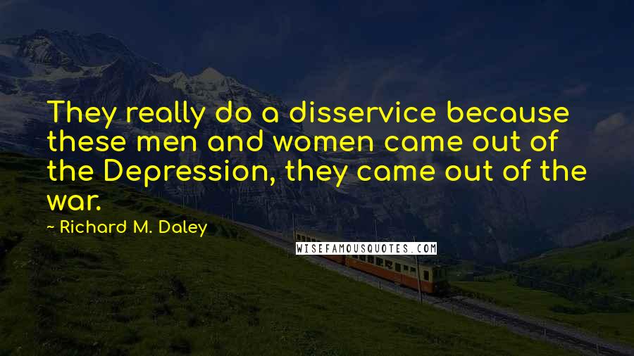 Richard M. Daley Quotes: They really do a disservice because these men and women came out of the Depression, they came out of the war.