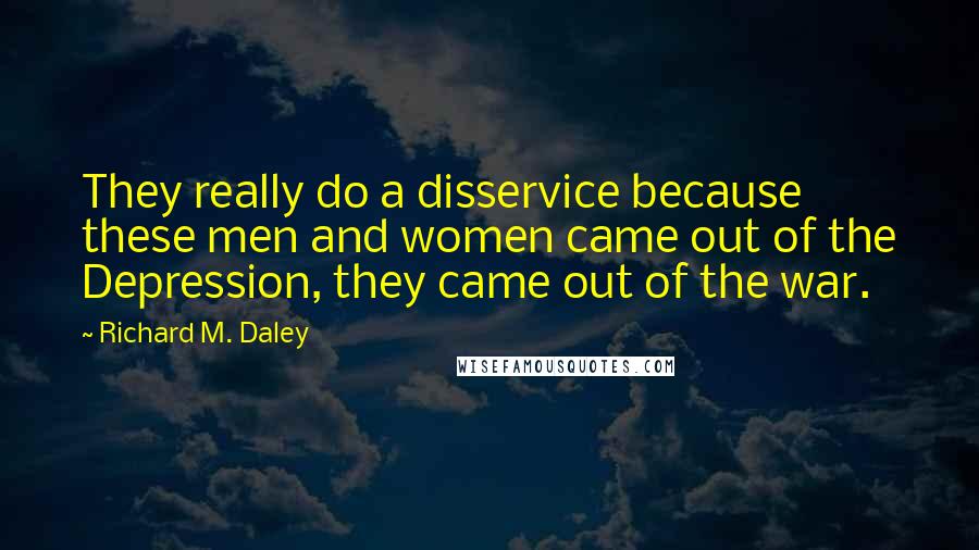 Richard M. Daley Quotes: They really do a disservice because these men and women came out of the Depression, they came out of the war.
