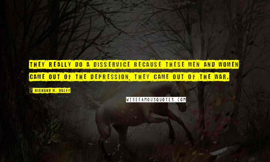 Richard M. Daley Quotes: They really do a disservice because these men and women came out of the Depression, they came out of the war.