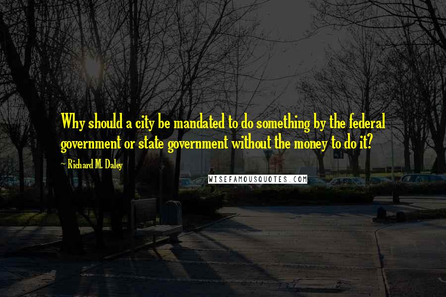 Richard M. Daley Quotes: Why should a city be mandated to do something by the federal government or state government without the money to do it?