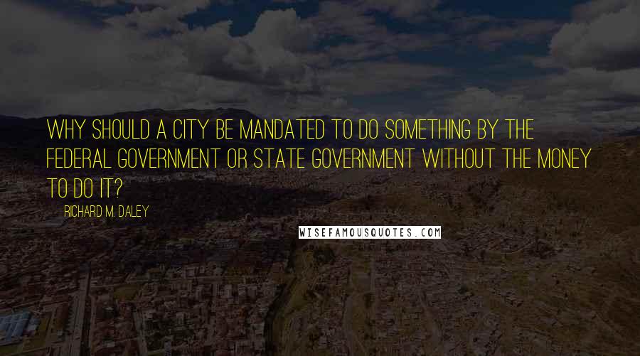 Richard M. Daley Quotes: Why should a city be mandated to do something by the federal government or state government without the money to do it?