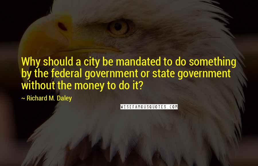 Richard M. Daley Quotes: Why should a city be mandated to do something by the federal government or state government without the money to do it?